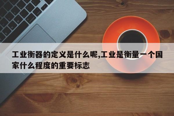 工业衡器的定义是什么呢,工业是衡量一个国家什么程度的重要标志